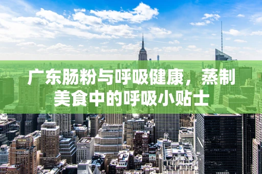 广东肠粉与呼吸健康，蒸制美食中的呼吸小贴士