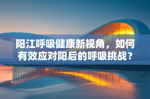 阳江呼吸健康新视角，如何有效应对阳后的呼吸挑战？