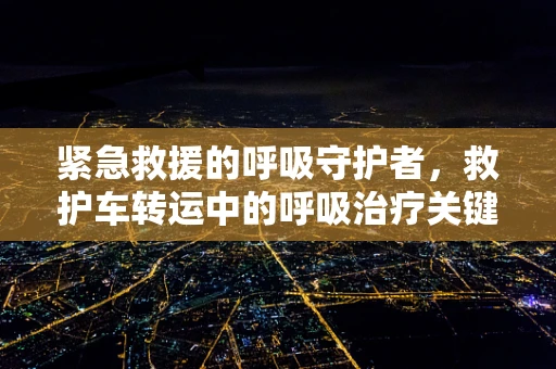 紧急救援的呼吸守护者，救护车转运中的呼吸治疗关键点