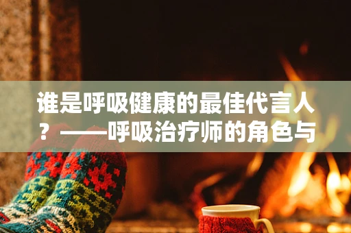 谁是呼吸健康的最佳代言人？——呼吸治疗师的角色与责任