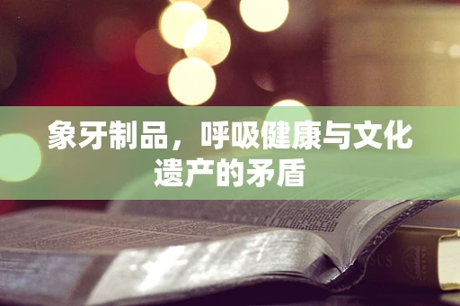 象牙制品，呼吸健康与文化遗产的矛盾