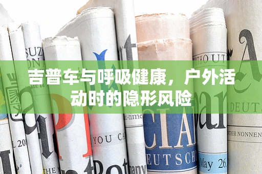 吉普车与呼吸健康，户外活动时的隐形风险