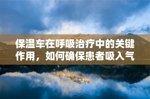 保温车在呼吸治疗中的关键作用，如何确保患者吸入气体的适宜温度？
