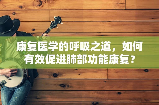 康复医学的呼吸之道，如何有效促进肺部功能康复？