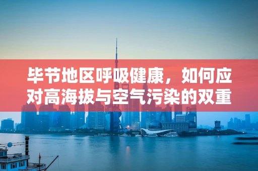 毕节地区呼吸健康，如何应对高海拔与空气污染的双重挑战？
