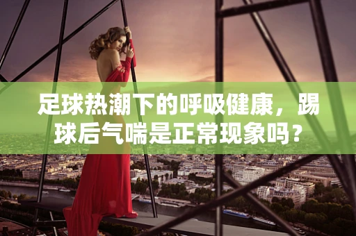 足球热潮下的呼吸健康，踢球后气喘是正常现象吗？