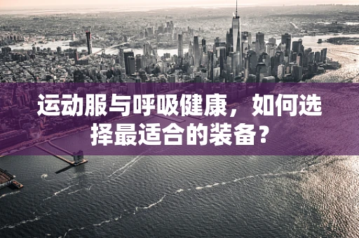运动服与呼吸健康，如何选择最适合的装备？