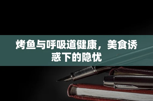 烤鱼与呼吸道健康，美食诱惑下的隐忧