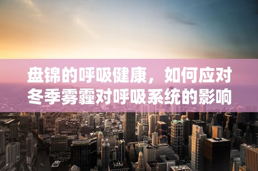 盘锦的呼吸健康，如何应对冬季雾霾对呼吸系统的影响？