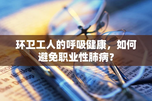 环卫工人的呼吸健康，如何避免职业性肺病？
