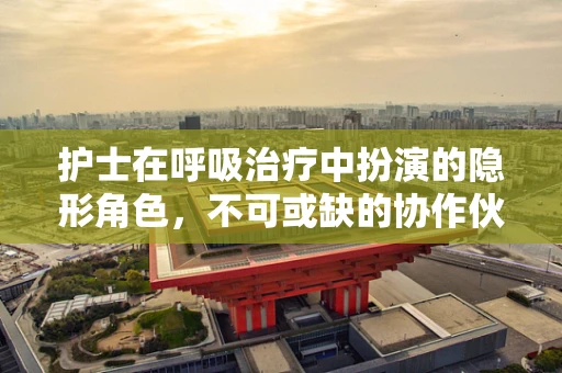 护士在呼吸治疗中扮演的隐形角色，不可或缺的协作伙伴
