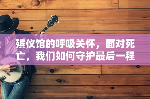 殡仪馆的呼吸关怀，面对死亡，我们如何守护最后一程的尊严？