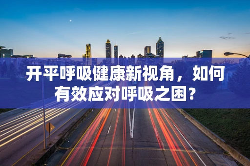 开平呼吸健康新视角，如何有效应对呼吸之困？