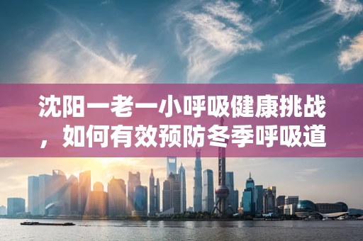 沈阳一老一小呼吸健康挑战，如何有效预防冬季呼吸道疾病？