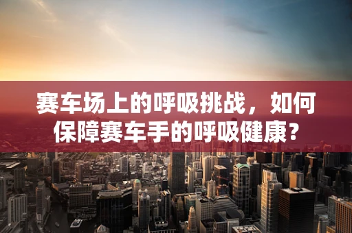 赛车场上的呼吸挑战，如何保障赛车手的呼吸健康？
