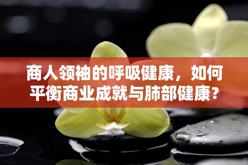 商人领袖的呼吸健康，如何平衡商业成就与肺部健康？