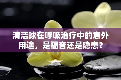 清洁球在呼吸治疗中的意外用途，是福音还是隐患？