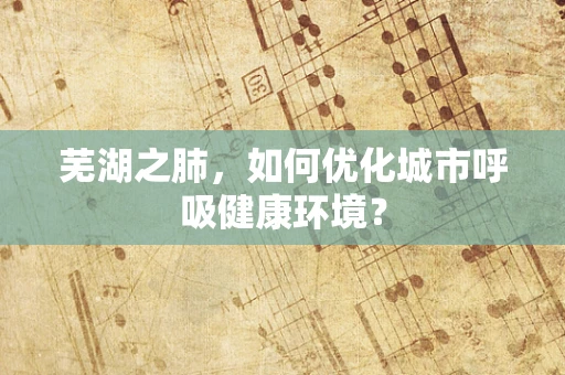 芜湖之肺，如何优化城市呼吸健康环境？