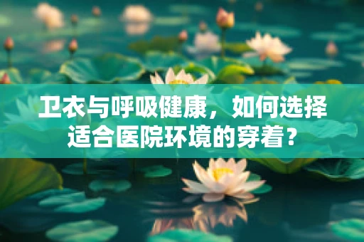 卫衣与呼吸健康，如何选择适合医院环境的穿着？
