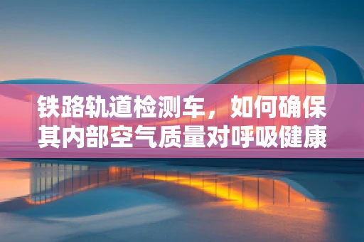 铁路轨道检测车，如何确保其内部空气质量对呼吸健康的影响？