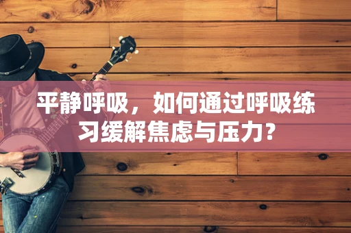 平静呼吸，如何通过呼吸练习缓解焦虑与压力？