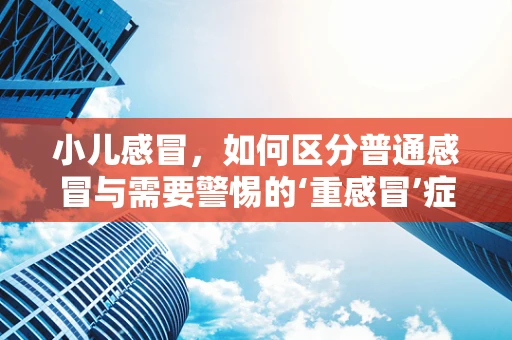 小儿感冒，如何区分普通感冒与需要警惕的‘重感冒’症状？