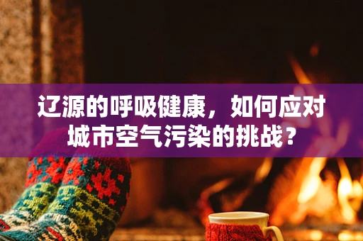 辽源的呼吸健康，如何应对城市空气污染的挑战？