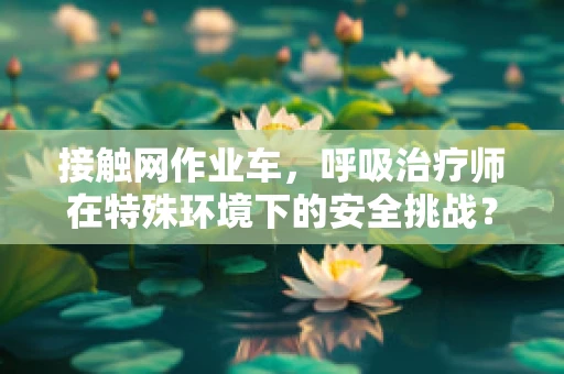 接触网作业车，呼吸治疗师在特殊环境下的安全挑战？