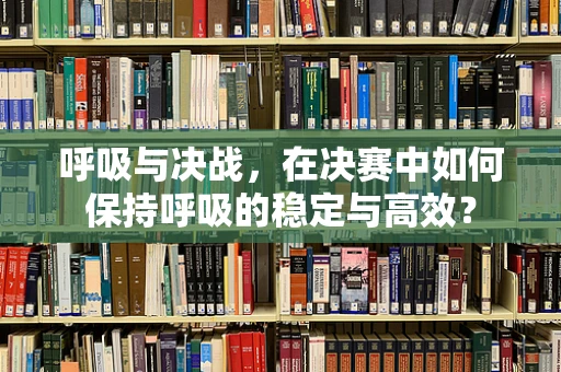 呼吸与决战，在决赛中如何保持呼吸的稳定与高效？