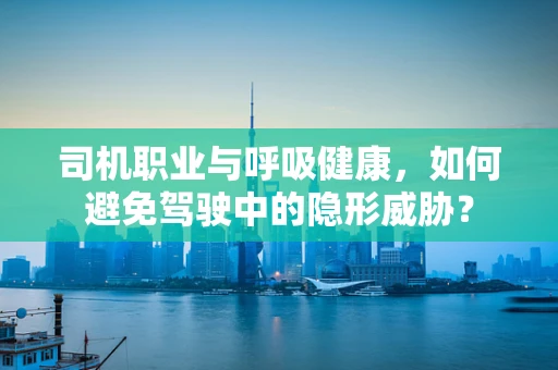 司机职业与呼吸健康，如何避免驾驶中的隐形威胁？