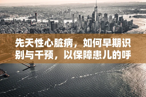 先天性心脏病，如何早期识别与干预，以保障患儿的呼吸健康？