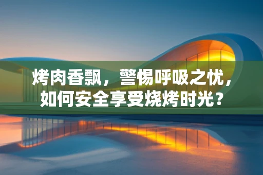 烤肉香飘，警惕呼吸之忧，如何安全享受烧烤时光？