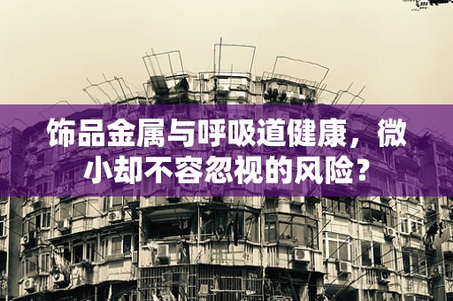 饰品金属与呼吸道健康，微小却不容忽视的风险？