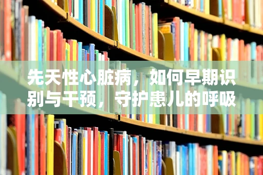 先天性心脏病，如何早期识别与干预，守护患儿的呼吸健康？