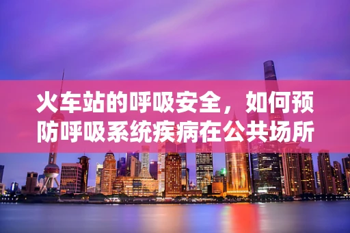 火车站的呼吸安全，如何预防呼吸系统疾病在公共场所的传播？