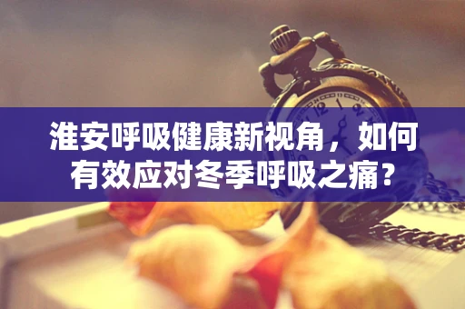 淮安呼吸健康新视角，如何有效应对冬季呼吸之痛？