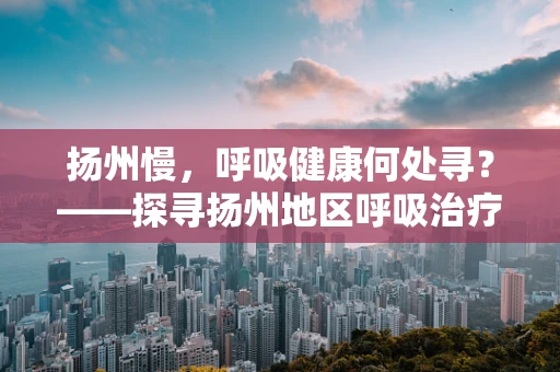 扬州慢，呼吸健康何处寻？——探寻扬州地区呼吸治疗的新篇章