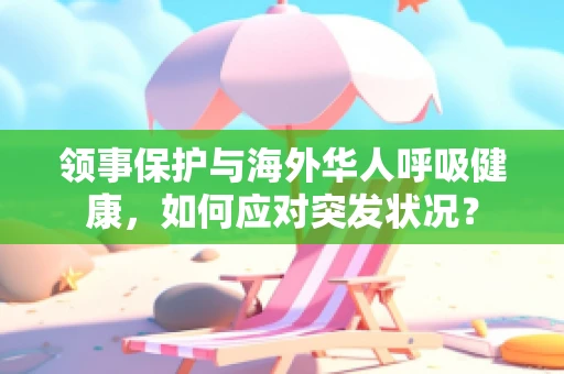 领事保护与海外华人呼吸健康，如何应对突发状况？