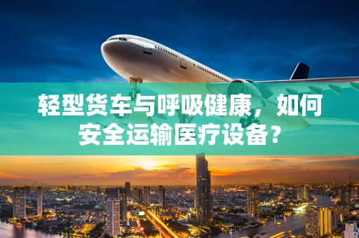 轻型货车与呼吸健康，如何安全运输医疗设备？