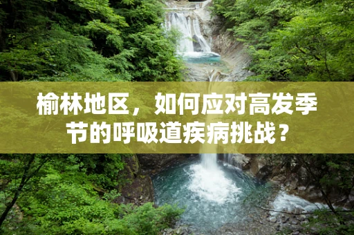 榆林地区，如何应对高发季节的呼吸道疾病挑战？