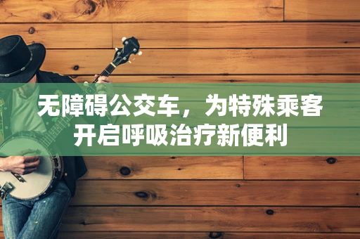 无障碍公交车，为特殊乘客开启呼吸治疗新便利