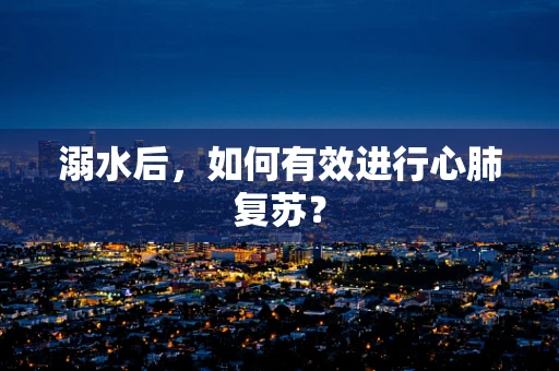 溺水后，如何有效进行心肺复苏？