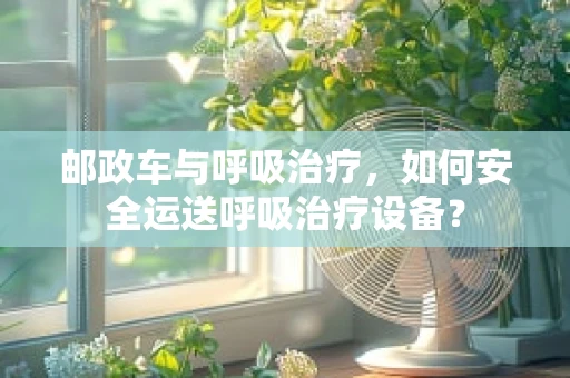 邮政车与呼吸治疗，如何安全运送呼吸治疗设备？