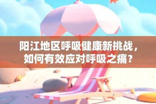 阳江地区呼吸健康新挑战，如何有效应对呼吸之痛？