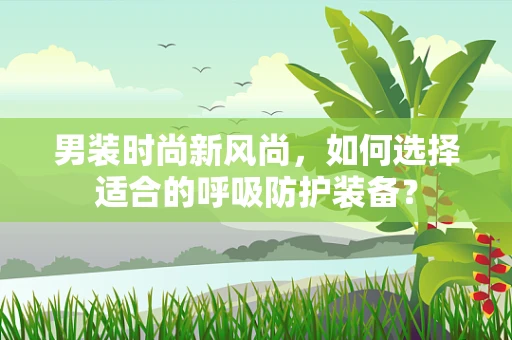 男装时尚新风尚，如何选择适合的呼吸防护装备？