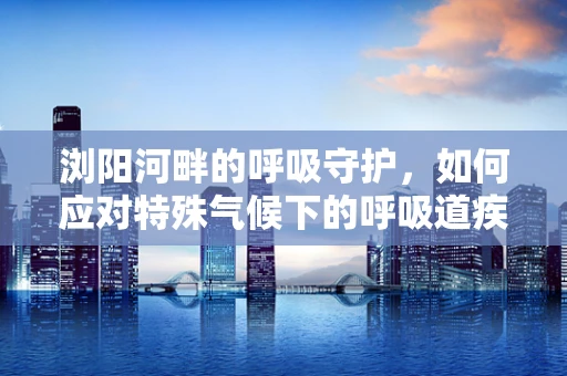 浏阳河畔的呼吸守护，如何应对特殊气候下的呼吸道疾病挑战？