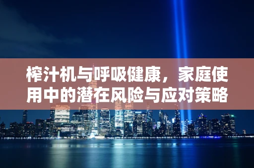 榨汁机与呼吸健康，家庭使用中的潜在风险与应对策略