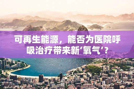 可再生能源，能否为医院呼吸治疗带来新‘氧气’？