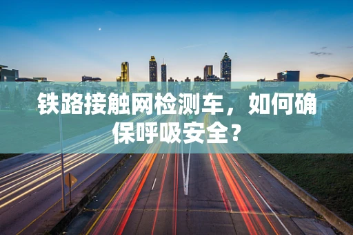 铁路接触网检测车，如何确保呼吸安全？