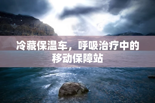 冷藏保温车，呼吸治疗中的移动保障站